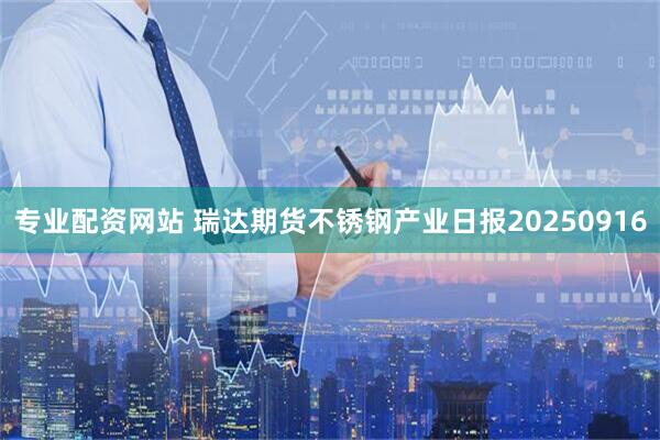 专业配资网站 瑞达期货不锈钢产业日报20250916
