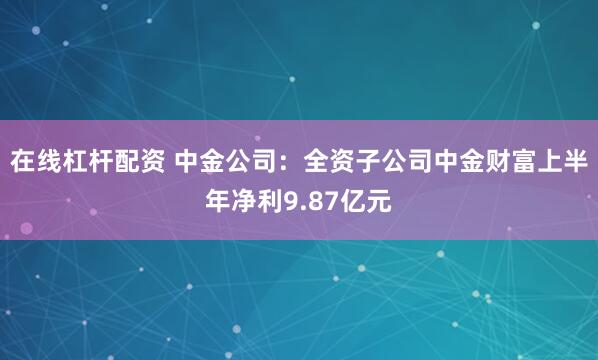 在线杠杆配资 中金公司：全资子公司中金财富上半年净利9.87亿元